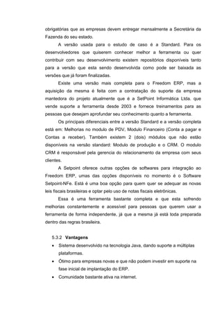 obrigatórias que as empresas devem entregar mensalmente a Secretária da
Fazenda do seu estado.
A versão usada para o estudo de caso é a Standard. Para os
desenvolvedores que quiserem conhecer melhor a ferramenta ou quer
contribuir com seu desenvolvimento existem repositórios disponíveis tanto
para a versão que esta sendo desenvolvida como pode ser baixada as
versões que já foram finalizadas.
Existe uma versão mais completa para o Freedom ERP, mas a
aquisição da mesma é feita com a contratação do suporte da empresa
mantedora do projeto atualmente que é a SetPoint Informática Ltda. que
vende suporte a ferramenta desde 2003 e fornece treinamentos para as
pessoas que desejam aprofundar seu conhecimento quanto a ferramenta.
Os principais diferenciais entre a versão Standard e a versão completa
está em: Melhorias no modulo de PDV, Modulo Financeiro (Conta a pagar e
Contas a receber). Também existem 2 (dois) módulos que não estão
disponíveis na versão standard: Modulo de produção e o CRM. O modulo
CRM é responsável pela gerencia do relacionamento da empresa com seus
clientes.
A Setpoint oferece outras opções de softwares para integração ao
Freedom ERP, umas das opções disponíveis no momento é o Software
Setpoint-NFe. Está é uma boa opção para quem quer se adequar as novas
leis fiscais brasileiras e optar pelo uso de notas fiscais eletrônicas.
Essa é uma ferramenta bastante completa e que esta sofrendo
melhorias constantemente e acessível para pessoas que querem usar a
ferramenta de forma independente, já que a mesma já está toda preparada
dentro das regras brasileira.
5.3.2 Vantagens
• Sistema desenvolvido na tecnologia Java, dando suporte a múltiplas
plataformas.
• Ótimo para empresas novas e que não podem investir em suporte na
fase inicial de implantação do ERP.
• Comunidade bastante ativa na internet.
 