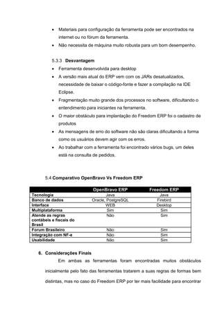 • Materiais para configuração da ferramenta pode ser encontrados na
internet ou no fórum da ferramenta.
• Não necessita de máquina muito robusta para um bom desempenho.
5.3.3 Desvantagem
• Ferramenta desenvolvida para desktop
• A versão mais atual do ERP vem com os JARs desatualizados,
necessidade de baixar o código-fonte e fazer a compilação na IDE
Eclipse.
• Fragmentação muito grande dos processos no software, dificultando o
entendimento para iniciantes na ferramenta.
• O maior obstáculo para implantação do Freedom ERP foi o cadastro de
produtos
• As mensagens de erro do software não são claras dificultando a forma
como os usuários devem agir com os erros.
• Ao trabalhar com a ferramenta foi encontrado vários bugs, um deles
está na consulta de pedidos.
5.4 Comparativo OpenBravo Vs Freedom ERP
OpenBravo ERP Freedom ERP
Tecnologia Java Java
Banco de dados Oracle, PostgreSQL Firebird
Interface WEB Desktop
Multiplataforma Sim Sim
Atende as regras
contábeis e fiscais do
Brasil
Não Sim
Forum Brasileiro Não Sim
Integração com NF-e Não Sim
Usabilidade Não Sim
6. Considerações Finais
Em ambas as ferramentas foram encontradas muitos obstáculos
inicialmente pelo fato das ferramentas tratarem a suas regras de formas bem
distintas, mas no caso do Freedom ERP por ter mais facilidade para encontrar
 