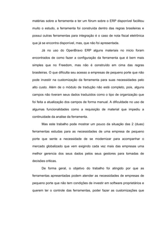 matérias sobre a ferramenta e ter um fórum sobre o ERP disponível facilitou
muito o estudo, a ferramenta foi construída dentro das regras brasileiras e
possui outras ferramentas para integração é o caso de nota fiscal eletrônica
que já se encontra disponível, mas, que não foi apresentada.
Já no uso do OpenBravo ERP alguns materiais no inicio foram
encontrados de como fazer a configuração da ferramenta que é bem mais
simples que no Freedom, mas não é construído em cima das regras
brasileiras. O que dificulta seu acesso a empresas de pequeno porte que não
pode investir na customização da ferramenta para suas necessidades pelo
alto custo. Além de o módulo de tradução não está completo, pois, alguns
campos não tiveram seus dados traduzidos como o tipo de organização que
foi feita a atualização dos campos de forma manual. A dificuldade no uso de
algumas funcionalidades como a requisição de material que impediu a
continuidade da analise da ferramenta.
Mas este trabalho pode mostrar um pouco da situação das 2 (duas)
ferramentas estudas para as necessidades de uma empresa de pequeno
porte que sente a necessidade de se modernizar para acompanhar o
mercado globalizado que vem exigindo cada vez mais das empresas uma
melhor gerencia dos seus dados pelos seus gestores para tomadas de
decisões criticas.
De forma geral, o objetivo do trabalho foi atingido por que as
ferramentas apresentadas podem atender as necessidades de empresas de
pequeno porte que não tem condições de investir em software proprietários e
querem ter o controle das ferramentas, poder fazer as customizações que
 