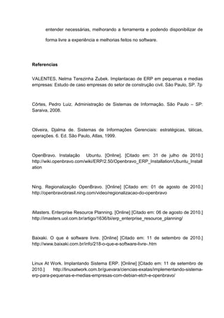 entender necessárias, melhorando a ferramenta e podendo disponibilizar de
forma livre a experiência e melhorias feitos no software.
Referencias
VALENTES, Nelma Terezinha Zubek. Implantacao de ERP em pequenas e medias
empresas: Estudo de caso empresas do setor de construção civil. São Paulo, SP. 7p
Côrtes, Pedro Luiz. Administração de Sistemas de Informação. São Paulo – SP:
Saraiva, 2008.
Oliveira, Djalma de. Sistemas de Informações Gerenciais: estratégicas, táticas,
operações. 6. Ed. São Paulo, Atlas, 1999.
OpenBravo. Instalação Ubuntu. [Online]. [Citado em: 31 de julho de 2010.]
http://wiki.openbravo.com/wiki/ERP/2.50/Openbravo_ERP_Installation/Ubuntu_Install
ation
Ning. Regionalização OpenBravo. [Online] [Citado em: 01 de agosto de 2010.]
http://openbravobrasil.ning.com/video/regionalizacao-do-openbravo
iMasters. Enterprise Resource Planning. [Online] [Citado em: 06 de agosto de 2010.]
http://imasters.uol.com.br/artigo/1636/bi/erp_enterprise_resource_planning/
Baixaki. O que é software livre. [Online] [Citado em: 11 de setembro de 2010.]
http://www.baixaki.com.br/info/218-o-que-e-software-livre-.htm
Linux At Work. Implantando Sistema ERP. [Online] [Citado em: 11 de setembro de
2010.] http://linuxatwork.com.br/guevara/ciencias-exatas/implementando-sistema-
erp-para-pequenas-e-medias-empresas-com-debian-etch-e-openbravo/
 