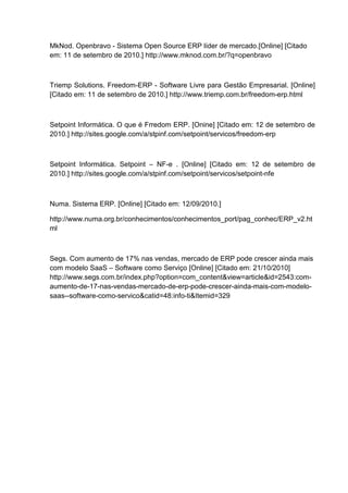 MkNod. Openbravo - Sistema Open Source ERP líder de mercado.[Online] [Citado
em: 11 de setembro de 2010.] http://www.mknod.com.br/?q=openbravo
Triemp Solutions. Freedom-ERP - Software Livre para Gestão Empresarial. [Online]
[Citado em: 11 de setembro de 2010.] http://www.triemp.com.br/freedom-erp.html
Setpoint Informática. O que é Frredom ERP. [Onine] [Citado em: 12 de setembro de
2010.] http://sites.google.com/a/stpinf.com/setpoint/servicos/freedom-erp
Setpoint Informática. Setpoint – NF-e . [Online] [Citado em: 12 de setembro de
2010.] http://sites.google.com/a/stpinf.com/setpoint/servicos/setpoint-nfe
Numa. Sistema ERP. [Online] [Citado em: 12/09/2010.]
http://www.numa.org.br/conhecimentos/conhecimentos_port/pag_conhec/ERP_v2.ht
ml
Segs. Com aumento de 17% nas vendas, mercado de ERP pode crescer ainda mais
com modelo SaaS – Software como Serviço [Online] [Citado em: 21/10/2010]
http://www.segs.com.br/index.php?option=com_content&view=article&id=2543:com-
aumento-de-17-nas-vendas-mercado-de-erp-pode-crescer-ainda-mais-com-modelo-
saas--software-como-servico&catid=48:info-ti&Itemid=329
 