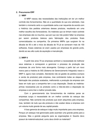 2. Precursores ERP
2.1 MRP
O MRP nasceu das necessidades das instituições em ter um melhor
controle dos fornecimentos. Não só a quantidade do que era solicitado, mas
também o momento certo e a quantidade certa a ser requerida de acordo com
o histórico dos pedidos anteriores desses produtos, resultando em uma
melhor escolha dos fornecedores. Os materiais que se tinham maior controle
nas empresas são os insumos, que por sua vez não podem faltar na empresa
por serem produtos básicos para fabricação dos produtos finais
comercializados na companhia. Os primeiros MRPs que surgiram foi na
década de 50 e até o inicio da década de 70 já se somavam mais de 150
softwares. Esses sistemas só eram usados por empresas de grande porte,
devido ao seu alto custo de aquisição e manutenção.
2.2 MRP II
A partir dos anos 70 as empresas sentiram a necessidade de melhorar
seus sistemas e começaram a gerenciar o processo de produção das
empresas de uma forma mais abrangente. Começa a partir daí um novo
marco para a história do SIG (Sistema de Gerenciamento Integrado) nasce o
MRP II, agora mais completo. Atendendo não só gestão de pedidos (compra
e venda de produtos) pela empresa, mas controlando todas as etapas de
fabricação dos produtos acabados, melhorando a produção da empresa com
base em tudo que a companhia tem a sua disposição. Desde as matérias-
primas necessárias pra os produtos como a mão-de-obra a disposição da
empresa e como tirar o melhor proveito dela.
Com o gerenciamento dos fornecimentos de matérias paras as
empresas surgiu à necessidade de um melhor controle do estoque das
companhias. Não somente dos produtos que eram adquiridos pela empresa,
mas, também de tudo que ela produzia e não acabar deixa a empresa com
um volume muito grande de seu capital parado.
A boa gerencia de estoque é algo muito importante para uma empresa.
Porque um estoque mal gerenciado pode acarretar uma grande perda para a
empresa. Mas a grande pergunta para as organizações é: Quanto devo
possuir de material estocável, como devo dividir os materiais?
 