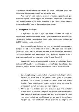 que deve ser tomado são as adequações das regras contábeis e fiscais que
devem está adequada para o país que a empresa atua.
Para resolver esse problema existem empresas especializadas que
oferecem suporte a varias opções de ferramentas disponíveis no mercado
para adequação das regras fiscais brasileiras. E que presta consultoria para
implantação de ERP para os diversos tipos de empresa.
3.2 Vantagens e Benefícios
A implantação de ERP é algo vem sendo discutido em todas as
empresas de diferentes tamanhos, e que a grande pergunta par a maioria dos
membros da diretoria da empresa é: Quais os benefícios que a implantação
de ERP ira trazer para a companhia?
Uma empresa independente de seu porte tem que está preparada para
competir não só na região onde esta localizada. Mas com todo o mercado
globalizado e para isso as empresa precisam ter as informações e empresa
de forma automática para poder prever melhor em quais áreas ou locais s
empresas deve investir seu recursos e a mão-de-obra disponível.
Mas para ter o retorno esperado pela empresa a implantação de um
software ERP deve ter os seguintes passos bem definidos: Especificação dos
processos, adoção de boas práticas, fazer uso de base de dados unificada.
• Especificação dos processos: Este é um passo importante para o bom
resultado do ERP, isso é um grande dilema para as pequenas
empresas. Que na maioria dos casos não possui esses passos bem
definido. Estas especificações devem envolver todos os níveis de
tarefas desde as mais complexas aos mais simples.
• Adoção de boas práticas: Essa uma discussão que deve se tomar
muito cuidado ao defini-las, porque a boa prática para uma empresa
pode não trazer o mesmo beneficio para outra. Este software no geral
vem com a maioria de possibilidades que ao logo do tempo foram
incorporadas com o amadurecimento da ferramenta e a empresa tem
 