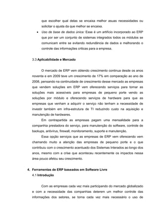 que escolher qual delas se encaixa melhor asuas necessidades ou
solicitar o ajusta da que melhor se encaixa.
• Uso de base de dados única: Esse é um artifício incorporado ao ERP
que por ser um conjunto de sistemas integrados todos os módulos se
comunicam entre se evitando redundância de dados e melhorando o
controle das informações criticas para a empresa.
3.3 Aplicabilidade e Mercado
O mercado de ERP vem obtendo crescimento continua desde os anos
noventa e em 2009 teve um crescimento de 17% em comparação ao ano de
2008, pensando na continuidade de crescimento desse mercado as empresas
que vendem soluções em ERP vem oferecendo serviços para tornar as
soluções mais acessíveis para empresas de pequeno porte vendo as
soluções por módulo e oferecendo serviços de hardware para que as
empresas que venham a adquirir o serviço não tenham a necessidade de
investir também em infra-estrutura de TI reduzindo custo na aquisição e
manutenção de hardwares.
Em contrapartida as empresas pagam uma mensalidade para a
companhia prestadora do serviço, para manutenção do software, controle de
backups, antivírus, firewall, monitoramento, suporte e manutenção.
Essa opção serviços que as empresas de ERP vem oferecendo vem
chamando muito a atenção das empresas de pequeno porte e o que
contribuiu com o crescimento acentuado dos Sistemas Interados ao longo dos
anos, mesmo com a crise que aconteceu recentemente os impactos nessa
área pouco afetou seu crescimento.
4. Ferramentas de ERP baseados em Software Livre
4.1 Introdução
Com as empresas cada vez mais participando do mercado globalizado
e com a necessidade das companhias deterem um melhor controle das
informações dos setores, se torna cada vez mais necessário o uso de
 