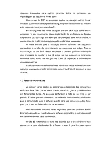sistemas integrados para melhor gerenciar todos os processos de
organizações de pequeno e médio porte.
Com o uso de ERP as empresas podem se planejar melhor, tomar
decisões quando cada setor precisa de algum tipo de investimento ou mesmo
esta passando por algum novo desafio.
Essa é algumas das varias situações que um ERP pode ajudar essas
empresas no seu crescimento. Mas a implantação de um Sistema de Gestão
Empresarial (SGE) é algo que tem que ser planejado com muita cautela, e
que só pode da o retorno desejado quando se planeja a logo prazo.
O maior desafio para a utilização desses softwares em pequenas
companhias é a falta do gerenciamento de processos que existe. Para a
incorporação de um SGE nessas empresas o primeiro passo é a definição
dos processos ou ajustar o que já existe ao que propõem a ferramenta
escolhida como forma de redução de custo de aquisição e manutenção
desses aplicativos.
A utilização desses softwares livres vem trazer todos os benefícios que
grandes organizações tanto comerciais como industriais já possuem o seu
alcance.
4.2 Porque Software Livre
Já existem varias opções de programas a disposição das companhias
de formas livre. Tem que se tomar um cuidado muito grande quando se fala
em ferramentas livres. As pessoas confundem o fato de ser livre e ser
gratuito. Existem grandes diferenças, os softwares livres são disponibilizados
para a comunidade tanto o software pronto para uso como seu código-fonte
para que possa ser feita melhorias na ferramenta.
Uma ferramenta livre uma vezes registrada pelo GPL (General Public
License) não pode ser registrado como software proprietário e o direito autoral
dos desenvolvedores deve ser mantido.
O fato de ferramenta ser livre não significa que o desenvolvedor não
possa cobrar pela distribuição do software, o que é garantido para quem
 