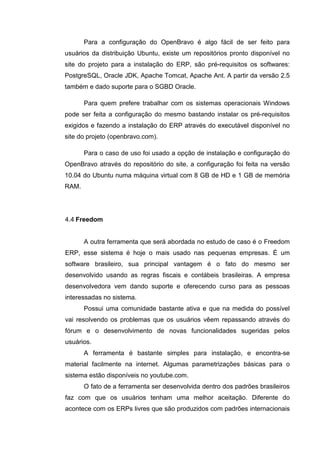 Para a configuração do OpenBravo é algo fácil de ser feito para
usuários da distribuição Ubuntu, existe um repositórios pronto disponível no
site do projeto para a instalação do ERP, são pré-requisitos os softwares:
PostgreSQL, Oracle JDK, Apache Tomcat, Apache Ant. A partir da versão 2.5
também e dado suporte para o SGBD Oracle.
Para quem prefere trabalhar com os sistemas operacionais Windows
pode ser feita a configuração do mesmo bastando instalar os pré-requisitos
exigidos e fazendo a instalação do ERP através do executável disponível no
site do projeto (openbravo.com).
Para o caso de uso foi usado a opção de instalação e configuração do
OpenBravo através do repositório do site, a configuração foi feita na versão
10.04 do Ubuntu numa máquina virtual com 8 GB de HD e 1 GB de memória
RAM.
4.4 Freedom
A outra ferramenta que será abordada no estudo de caso é o Freedom
ERP, esse sistema é hoje o mais usado nas pequenas empresas. É um
software brasileiro, sua principal vantagem é o fato do mesmo ser
desenvolvido usando as regras fiscais e contábeis brasileiras. A empresa
desenvolvedora vem dando suporte e oferecendo curso para as pessoas
interessadas no sistema.
Possui uma comunidade bastante ativa e que na medida do possível
vai resolvendo os problemas que os usuários vêem repassando através do
fórum e o desenvolvimento de novas funcionalidades sugeridas pelos
usuários.
A ferramenta é bastante simples para instalação, e encontra-se
material facilmente na internet. Algumas parametrizações básicas para o
sistema estão disponíveis no youtube.com.
O fato de a ferramenta ser desenvolvida dentro dos padrões brasileiros
faz com que os usuários tenham uma melhor aceitação. Diferente do
acontece com os ERPs livres que são produzidos com padrões internacionais
 