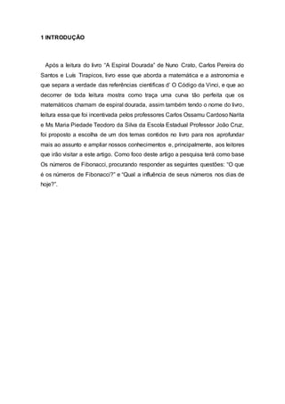 1 INTRODUÇÃO
Após a leitura do livro “A Espiral Dourada” de Nuno Crato, Carlos Pereira do
Santos e Luís Tirapicos, livro esse que aborda a matemática e a astronomia e
que separa a verdade das referências cientificas d’ O Código da Vinci, e que ao
decorrer de toda leitura mostra como traça uma curva tão perfeita que os
matemáticos chamam de espiral dourada, assim também tendo o nome do livro,
leitura essa que foi incentivada pelos professores Carlos Ossamu Cardoso Narita
e Ms Maria Piedade Teodoro da Silva da Escola Estadual Professor João Cruz,
foi proposto a escolha de um dos temas contidos no livro para nos aprofundar
mais ao assunto e ampliar nossos conhecimentos e, principalmente, aos leitores
que irão visitar a este artigo. Como foco deste artigo a pesquisa terá como base
Os números de Fibonacci, procurando responder as seguintes questões: “O que
é os números de Fibonacci?” e “Qual a influência de seus números nos dias de
hoje?”.
 