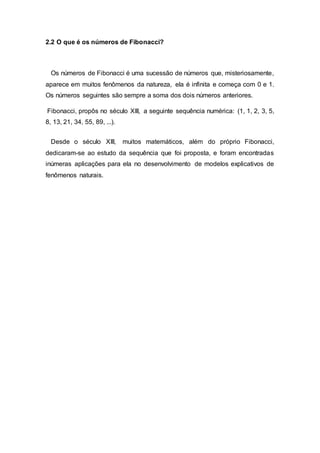 2.2 O que é os números de Fibonacci?
Os números de Fibonacci é uma sucessão de números que, misteriosamente,
aparece em muitos fenômenos da natureza, ela é infinita e começa com 0 e 1.
Os números seguintes são sempre a soma dos dois números anteriores.
Fibonacci, propôs no século XIII, a seguinte sequência numérica: (1, 1, 2, 3, 5,
8, 13, 21, 34, 55, 89, ...).
Desde o século XIII, muitos matemáticos, além do próprio Fibonacci,
dedicaram-se ao estudo da sequência que foi proposta, e foram encontradas
inúmeras aplicações para ela no desenvolvimento de modelos explicativos de
fenômenos naturais.
 
