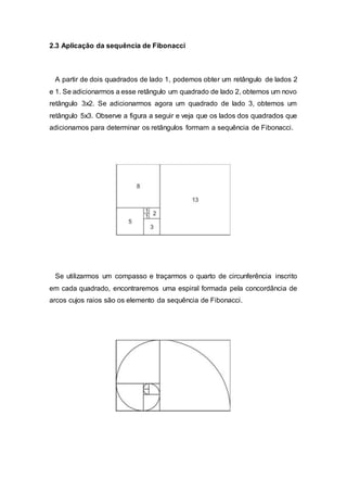 2.3 Aplicação da sequência de Fibonacci
A partir de dois quadrados de lado 1, podemos obter um retângulo de lados 2
e 1. Se adicionarmos a esse retângulo um quadrado de lado 2, obtemos um novo
retângulo 3x2. Se adicionarmos agora um quadrado de lado 3, obtemos um
retângulo 5x3. Observe a figura a seguir e veja que os lados dos quadrados que
adicionamos para determinar os retângulos formam a sequência de Fibonacci.
Se utilizarmos um compasso e traçarmos o quarto de circunferência inscrito
em cada quadrado, encontraremos uma espiral formada pela concordância de
arcos cujos raios são os elemento da sequência de Fibonacci.
 