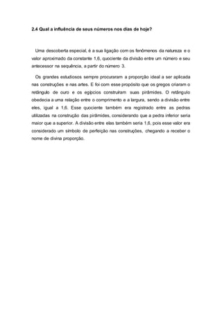 2.4 Qual a influência de seus números nos dias de hoje?
Uma descoberta especial, é a sua ligação com os fenômenos da natureza e o
valor aproximado da constante 1,6, quociente da divisão entre um número e seu
antecessor na sequência, a partir do número 3.
Os grandes estudiosos sempre procuraram a proporção ideal a ser aplicada
nas construções e nas artes. E foi com esse propósito que os gregos criaram o
retângulo de ouro e os egípcios construíram suas pirâmides. O retângulo
obedecia a uma relação entre o comprimento e a largura, sendo a divisão entre
eles, igual a 1,6. Esse quociente também era registrado entre as pedras
utilizadas na construção das pirâmides, considerando que a pedra inferior seria
maior que a superior. A divisão entre elas também seria 1,6, pois esse valor era
considerado um símbolo de perfeição nas construções, chegando a receber o
nome de divina proporção.
 