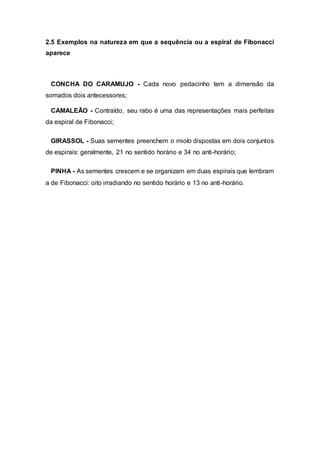 2.5 Exemplos na natureza em que a sequência ou a espiral de Fibonacci
aparece
CONCHA DO CARAMUJO - Cada novo pedacinho tem a dimensão da
somados dois antecessores;
CAMALEÃO - Contraído, seu rabo é uma das representações mais perfeitas
da espiral de Fibonacci;
GIRASSOL - Suas sementes preenchem o miolo dispostas em dois conjuntos
de espirais: geralmente, 21 no sentido horário e 34 no anti-horário;
PINHA - As sementes crescem e se organizam em duas espirais que lembram
a de Fibonacci: oito irradiando no sentido horário e 13 no anti-horário.
 