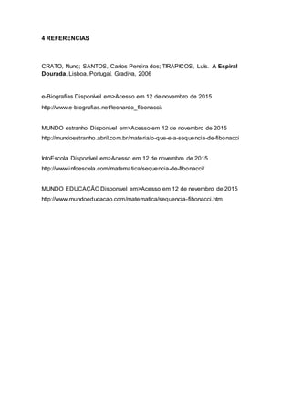 4 REFERENCIAS
CRATO, Nuno; SANTOS, Carlos Pereira dos; TIRAPICOS, Luís. A Espiral
Dourada. Lisboa. Portugal. Gradiva, 2006
e-Biografias Disponível em>Acesso em 12 de novembro de 2015
http://www.e-biografias.net/leonardo_fibonacci/
MUNDO estranho Disponível em>Acesso em 12 de novembro de 2015
http://mundoestranho.abril.com.br/materia/o-que-e-a-sequencia-de-fibonacci
InfoEscola Disponível em>Acesso em 12 de novembro de 2015
http://www.infoescola.com/matematica/sequencia-de-fibonacci/
MUNDO EDUCAÇÃO Disponível em>Acesso em 12 de novembro de 2015
http://www.mundoeducacao.com/matematica/sequencia-fibonacci.htm
 