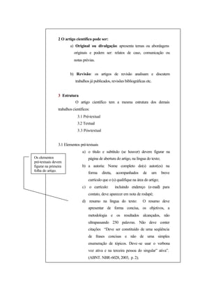 2 O artigo científico pode ser:
a) Original ou divulgação: apresenta temas ou abordagens
originais e podem ser: relatos de caso, comunicação ou
notas prévias.
b) Revisão: os artigos de revisão analisam e discutem
trabalhos já publicados, revisões bibliográficas etc.
3 Estrutura
O artigo científico tem a mesma estrutura dos demais
trabalhos científicos:
3.1 Pré-textual
3.2 Textual
3.3 Pós-textual
3.1 Elementos pré-textuais
a) o título e subtítulo (se houver) devem figurar na
página de abertura do artigo, na língua do texto;
b) a autoria: Nome completo do(s) autor(es) na
forma direta, acompanhados de um breve
currículo que o (s) qualifique na área do artigo;
c) o currículo: incluindo endereço (e-mail) para
contato, deve aparecer em nota de rodapé;
d) resumo na língua do texto: O resumo deve
apresentar de forma concisa, os objetivos, a
metodologia e os resultados alcançados, não
ultrapassando 250 palavras. Não deve conter
citações “Deve ser constituído de uma seqüência
de frases concisas e não de uma simples
enumeração de tópicos. Deve-se usar o verbona
voz ativa e na terceira pessoa do singular” ativa”.
(ABNT. NBR-6028, 2003, p. 2);
Os elementos
pré-textuais devem
figurar na primeira
folha do artigo.
 