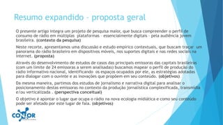 Resumo expandido – proposta geral
O presente artigo integra um projeto de pesquisa maior, que busca compreender o perfil de
consumo de rádio em múltiplas plataformas – essencialmente digitais – pela audiência jovem
brasileira. (contexto da pesquisa)
Neste recorte, apresentamos uma discussão e estudo empírico contextuais, que buscam traçar um
panorama do rádio brasileiro em dispositivos móveis, nos suportes digitais e nas redes sociais na
internet. (proposta)
Através do desenvolvimento de estudos de casos das principais emissoras das capitais brasileiras
(com um limite de 24 emissoras a serem analisadas) buscamos mapear o perfil de produção do
rádio informativo nacional, identificando os espaços ocupados por ele, as estratégias adotadas
para dialogar com o ouvinte e as inovações que propõem em seu conteúdo. (objetivos)
Da mesma maneira, partimos dos estudos de jornalismo e narrativa digital para analisar o
posicionamento destas emissoras no contexto da produção jornalística complexificada, transmídia
e/ou verticalizada . (perspectiva conceitual)
O objetivo é apontar o lugar que ocupa o rádio na nova ecologia midiática e como seu conteúdo
pode ser afetado por este lugar de fala. (objetivos)
 