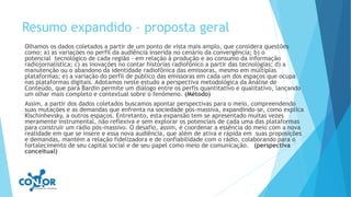 Resumo expandido – proposta geral
Olhamos os dados coletados a partir de um ponto de vista mais amplo, que considera questões
como: a) as variações no perfil da audiência inserida no cenário da convergência; b) o
potencial tecnológico de cada região – em relação à produção e ao consumo da informação
radiojornalística; c) as inovações no contar histórias radiofônico a partir das tecnologias; d) a
manutenção ou o abandono da identidade radiofônica das emissoras, mesmo em múltiplas
plataformas; e) a variação do perfil de público das emissoras em cada um dos espaços que ocupa
nas plataformas digitais. Adotamos neste estudo a perspectiva metodológica da Análise de
Conteúdo, que para Bardin permite um diálogo entre os perfis quantitativo e qualitativo, lançando
um olhar mais completo e contextual sobre o fenômeno. (Método)
Assim, a partir dos dados coletados buscamos apontar perspectivas para o meio, compreendendo
suas mutações e as demandas que enfrenta na sociedade pós-massiva, expandindo-se, como explica
Kischinhevsky, a outros espaços. Entretanto, esta expansão tem se apresentado muitas vezes
meramente instrumental, não reflexiva e sem explorar os potenciais de cada uma das plataformas
para construir um rádio pós-massivo. O desafio, assim, é coordenar a essência do meio com a nova
realidade em que se insere e essa nova audiência, que além de ativa e rápida em suas proposições
e demandas, mantém a relação fidelizadora e de confiabilidade com o rádio, colaborando para o
fortalecimento de seu capital social e de seu papel como meio de comunicação. (perspectiva
conceitual)
 