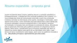 Resumo expandido – proposta geral
A partir do desenho deste cenário, podemos discutir o conteúdo radiofônico e,
consequentemente, o diálogo que este conteúdo estabelece com o público e a
nova ecologia dos meios de comunicação construído a partir da co-evolução
midiática centrada na interrelação entre sujeito, tecnologia e instituições, como
aponta Carlos Scolari. Como resultados principais destacamos a baixa adesão das
emissoras analisadas à narrativa complexificada e a não adesão à narrativa
verticalizada e a inovação mais centralizada no conteúdo de antena, deixando de
lado os potenciais oferecidos pela audiência presente em dispositivos móveis
digitais. Desta forma, consideramos que as emissoras analisadas não vêem os
dispositivos móveis digitais como parte de sua identidade como rádio, o que
deriva em baixo investimento neste espaço, assim como na audiência vinculada a
ele. (Resultados principais e apontamentos para discussão)
 