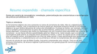 Resumo expandido – chamada específica
Fontes em cenário de convergência: remediação, potencialização das características e reconfiguração
das práticas jornalísticas em rádio
Tópico e relevância
As ferramentas digitais são uma constante na rotina do jornalismo de rádio. Não só a digitalização da
transmissão e edição, mas a manufatura da notícia passa por alterações drásticas devido às tecnologias
digitais e ao que Jenkins denomina de cultura da convergência. O acesso às fontes, por exemplo, embora
ocorra também presencialmente no palco dos acontecimentos, potencializa-se nos espaços online. Como
lembra Machado, a presença das fontes no ciberespaço dá voz a sujeitos antes descolados das práticas do
jornalismo – ou ao menos oferece possibilidades para tal. Observa-se, neste estudo, que o cenário da
convergência pode alterar as relações entre jornalistas e fontes, a partir do capital social construído por
elas em espaços online, principalmente nos sites de redes sociais, e pela aproximação que apresentam as
fontes secundárias e complementares com as primárias e oficiais na compreensão dos jornalistas.
Através do estudo de caso da Rádio Guaíba, buscamos compreender esta relação. Trata-se de uma
emissora informativa, de alcance regional e pertencente a um grande grupo de comunicação brasileiro, o
Grupo Record.
 