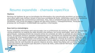 Resumo expandido – chamada específica
Hipótese
Partimos da hipótese de que as tecnologias da informação e da comunicação permitem ao jornalista um
novo olhar sobre suas rotinas e levam a uma nova concepção de fonte, construída a partir principalmente
da potencialização das características anteriores. Esta, leva à complexificação das relações no
jornalismo, com trocas de papeis e lugares de fala entre fontes e, consequentemente, mutações no
processo de verificação e credibilidade dos sujeitos e informações.
Base teórico-metodológica
Foram realizadas entrevistas semi-estruturadas com os profissionais da emissora, além da observação das
rotinas produtivas na redação da rádio durante uma semana, em turnos alternados, além de uma
aproximação, realizada através do consumo online do conteúdo da rádio no período de observação. Desta
forma, foi possível verificar questões fundamentais para o jornalismo em plataformas digitais, como a
circulação de informações proposta por Gabriela Zago, a lógica de construção de capital social aportada
por Raquel Recuero, a replicação e incremento das características e formas de acesso às fontes sob duas
perspectivas: a) no rádio e suas rotinas tradicionais e b) no rádio em cenário de convergência. Para isso,
lançamos mão de contribuições de autores clássicos da área, desde Faus Belau até Luiz Artur Ferraretto e
Gisela Ortriwano e de autores que discutem o futuro do meio, como Cebrián Herreros, Martínez-Costa,
Kischinhevsky, entre outros.
 