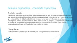Resumo expandido – chamada específica
Resultados esperados
Este estudo pretende lançar um olhar crítico sobre a relação com as fontes no jornalismo e como
isso reverbera no rádio influenciado pelas tecnologias digitais. Pretendemos verificar a compreensão
que os jornalistas da rádio Guaíba têm das fontes e como veem a influência da cultura da
convergência em sua relação com elas. Outro ponto crucial da pesquisa é compreender a atribuição
de valores às fontes a partir da mediação tecnológica e como isso influencia o processo de
construção da notícia e verificação das informações na rádio.
Palavras-Chave:
Fonte jornalística; Verificação de informações; Radiojornalismo; Convergência.
 
