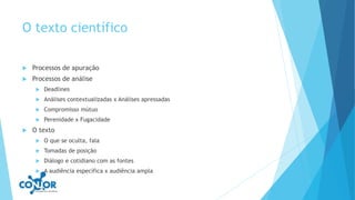 O texto científico
 Processos de apuração
 Processos de análise
 Deadlines
 Análises contextualizadas x Análises apressadas
 Compromisso mútuo
 Perenidade x Fugacidade
 O texto
 O que se oculta, fala
 Tomadas de posição
 Diálogo e cotidiano com as fontes
 A audiência específica x audiência ampla
 
