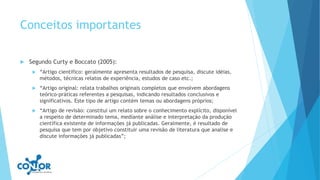 Conceitos importantes
 Segundo Curty e Boccato (2005):
 “Artigo cientifico: geralmente apresenta resultados de pesquisa, discute idéias,
métodos, técnicas relatos de experiência, estudos de caso etc.;
 “Artigo original: relata trabalhos originais completos que envolvem abordagens
teórico-práticas referentes a pesquisas, indicando resultados conclusivos e
significativos. Este tipo de artigo contém temas ou abordagens próprios;
 “Artigo de revisão: constitui um relato sobre o conhecimento explícito, disponível
a respeito de determinado tema, mediante análise e interpretação da produção
científica existente de informações já publicadas. Geralmente, é resultado de
pesquisa que tem por objetivo constituir uma revisão de literatura que analise e
discute informações já publicadas”;
 