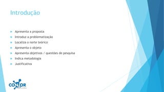 Introdução
 Apresenta a proposta
 Introduz a problematização
 Localiza o norte teórico
 Apresenta o objeto
 Apresenta objetivos / questões de pesquisa
 Indica metodologia
 Justificativa
 
