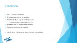 Conclusão
 Deve “arrematar” o texto
 Retoma eixos centrais da pesquisa
 Retoma objetivos e questões de pesquisa
 Discute caminhos e sua relação com eles
 Retoma e discute os resultados centrais
 Aponta perspectivas de pesquisa
 Não deve ser estritamente descritivo nem especulativo
 
