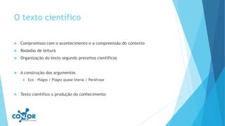 O texto científico
 Compromisso com o acontecimento e a compreensão do contexto
 Rodadas de leitura
 Organização do texto segundo preceitos científicos
 A construção dos argumentos
 Eco – Plágio / Plágio quase literal / Paráfrase
 Texto científico x produção do conhecimento
 