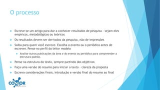 O processo
 Escreve-se um artigo para dar a conhecer resultados de pesquisa – sejam eles
empíricos, metodológicos ou teóricos
 Os resultados devem ser derivados da pesquisa, não de impressões
 Saiba para quem você escreve. Escolha o evento ou o periódico antes de
escrever. Pense no perfil do leitor modelo
 Analise outras publicações da área e do evento ou periódico para compreender a
estrutura padrão.
 Pense na estrutura do texto, sempre partindo dos objetivos
 Faça uma versão do resumo para iniciar o texto – clareza da proposta
 Escreva considerações finais, introdução e versão final do resumo ao final
 