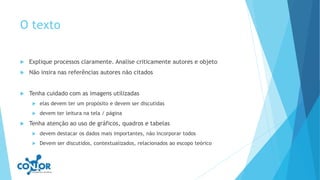 O texto
 Explique processos claramente. Analise criticamente autores e objeto
 Não insira nas referências autores não citados
 Tenha cuidado com as imagens utilizadas
 elas devem ter um propósito e devem ser discutidas
 devem ter leitura na tela / página
 Tenha atenção ao uso de gráficos, quadros e tabelas
 devem destacar os dados mais importantes, não incorporar todos
 Devem ser discutidos, contextualizados, relacionados ao escopo teórico
 