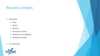 Resumo simples
 Estrutura
 Tema
 Objeto
 Objetivo
 Perspectiva teórica
 Perspectiva metodológica
 Resultado principal
 5 a 10 linhas
 