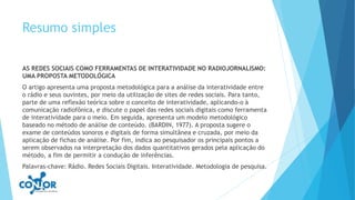 Resumo simples
AS REDES SOCIAIS COMO FERRAMENTAS DE INTERATIVIDADE NO RADIOJORNALISMO:
UMA PROPOSTA METODOLÓGICA
O artigo apresenta uma proposta metodológica para a análise da interatividade entre
o rádio e seus ouvintes, por meio da utilização de sites de redes sociais. Para tanto,
parte de uma reflexão teórica sobre o conceito de interatividade, aplicando-o à
comunicação radiofônica, e discute o papel das redes sociais digitais como ferramenta
de interatividade para o meio. Em seguida, apresenta um modelo metodológico
baseado no método de análise de conteúdo. (BARDIN, 1977). A proposta sugere o
exame de conteúdos sonoros e digitais de forma simultânea e cruzada, por meio da
aplicação de fichas de análise. Por fim, indica ao pesquisador os principais pontos a
serem observados na interpretação dos dados quantitativos gerados pela aplicação do
método, a fim de permitir a condução de inferências.
Palavras-chave: Rádio. Redes Sociais Digitais. Interatividade. Metodologia de pesquisa.
 
