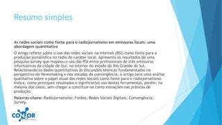 Resumo simples
As redes sociais como fonte para o radiojornalismo em emissoras locais: uma
abordagem quantitativa
O artigo reflete sobre o uso das redes sociais na internet (RSI) como fonte para a
produção jornalística no rádio de caráter local. Apresenta os resultados de uma
pesquisa survey que mapeou o uso das RSI entre profissionais de três emissoras
informativas da cidade de Ijuí, no interior do estado do Rio Grande do Sul.
Relacionando os dados quantitativos às discussões teóricas fundamentadas na
perspectiva do Newsmaking e nos estudos da convergência, o artigo tece uma análise
qualitativa sobre o papel atual das redes sociais como fonte para o radiojornalismo.
Indica, como principais resultados o significativo uso destas ferramentas, porém, na
maioria dos casos, sem chegar a constituir-se como inovações nas práticas de
produção.
Palavras-chave: Radiojornalismo; Fontes; Redes Sociais Digitais; Convergência;
Survey.
 