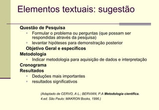Elementos textuais: sugestão Questão de Pesquisa Formular o problema ou perguntas (que possam ser respondidas através da pesquisa)  levantar hipóteses para demonstração posterior Objetivo Geral e específicos Metodologia Indicar metodologia para aquisição de dados e interpretação Cronograma Resultados Deduções mais importantes  resultados significativos (Adaptado de CERVO, A L.; BERVIAN, P.A  Metodologia científica. 4.ed. São Paulo: MAKRON Books, 1996.) 