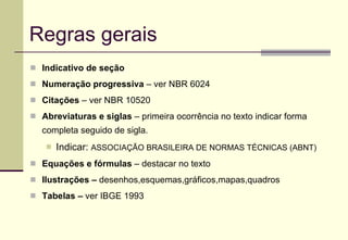 Regras gerais Indicativo de seção Numeração progressiva  – ver NBR 6024 Citações  – ver NBR 10520 Abreviaturas e siglas  – primeira ocorrência no texto indicar forma completa seguido de sigla.  Indicar:  ASSOCIAÇÃO BRASILEIRA DE NORMAS TÉCNICAS (ABNT) Equações e fórmulas  – destacar no texto Ilustrações –  desenhos,esquemas,gráficos,mapas,quadros Tabelas –  ver IBGE 1993 
