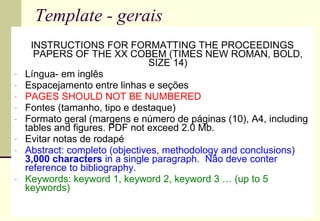 Template - gerais INSTRUCTIONS FOR FORMATTING THE PROCEEDINGS PAPERS OF THE XX COBEM (TIMES NEW ROMAN, BOLD, SIZE 14) Língua- em inglês Espacejamento entre linhas e seções  PAGES SHOULD NOT BE NUMBERED Fontes (tamanho, tipo e destaque) Formato geral (margens e número de páginas (10), A4, including tables and figures. PDF not exceed 2.0 Mb.  Evitar notas de rodapé Abstract: completo (objectives, methodology and conclusions)  3,000 characters  in a single paragraph.  Não deve conter reference to bibliography. Keywords: keyword 1, keyword 2, keyword 3 … (up to 5 keywords) 