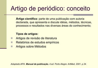 Artigo de periódico: conceito A rtigo científico : parte de uma publicação com autoria declarada, que apresenta e discute idéias, métodos, técnicas, processos e resultados nas diversas áreas do conhecimento; Tipos de artigos: Artigos de revisão de literatura  Relatórios de estudos empíricos Artigos sobre Métodos Adaptado:APA.  Manual de publicação.  4.ed. Porto Alegre: ArtMed, 2001. p.34. 