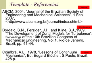 Template - Referencias ABCM, 2004. “Journal of the Brazilian Society of Engineering and Mechanical Sciences”. 1 Feb. 2007, <http://www.abcm.org.br/journal/index.shtml.> Bordalo, S.N., Ferziger, J.H. and Kline, S.J.,1989, “The Development of Zonal Models for Turbulence”,  Proceedings  of the 10th Brazilian Congress of Mechanical Engineering, Vol.1, Rio de Janeiro, Brazil, pp. 41-44. Coimbra, A.L., 1978, “Lessons of Continuum Mechanics”, Ed. Edgard Blücher, S.Paulo, Brazil, 428 p. Journal Conference Livro 
