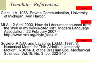 Template - Referencias Clark, J.A.,1986, Private Communication, University of Michigan, Ann Harbor. MLA. 12 April 2003, How do I document sources from the Web in my works-cited list?. Modern Language Association.  22 February 2007 < http://www.mla.org/style_faq4 >. Soviero, P.A.O. and Lavagna, L.G.M.,1997, “A Numerical Model for Thin Airfoils in Unsteady Motion”, RBCM- J. of the Brazilian Soc. Mechanical Sciences, Vol.19, No. 3, pp. 332-340. web artigo email 