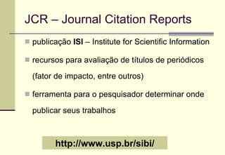 JCR – Journal Citation Reports publicação  ISI  – Institute for Scientific Information recursos para avaliação de títulos de periódicos (fator de impacto, entre outros) ferramenta para o pesquisador determinar onde publicar seus trabalhos http://www.usp.br/sibi/ 
