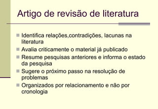 Artigo  de revisão de literatura Identifica relações,contradições, lacunas na literatura Avalia criticamente o material já publicado  Resume pesquisas anteriores e informa o estado da pesquisa Sugere o próximo passo na resolução de problemas Organizados por relacionamento e não por cronologia 