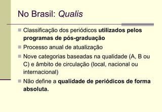 No Brasil:  Qualis Classificação dos periódicos  utilizados   pelos programas de pós-graduação   Processo anual de atualização Nove categorias baseadas na qualidade (A, B ou C) e âmbito de circulação (local, nacional ou internacional) Não define a  qualidade de periódicos de forma absoluta. 