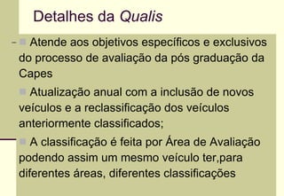 Detalhes da  Qualis Atende aos objetivos específicos e exclusivos do processo de avaliação da pós graduação da Capes Atualização anual com a inclusão de novos veículos e a reclassificação dos veículos anteriormente classificados; A classificação é feita por Área de Avaliação podendo assim um mesmo veículo ter,para diferentes áreas, diferentes classificações 