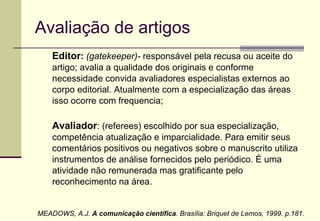 Avaliação de artigos Editor :   (gatekeeper)-  responsável pela recusa ou aceite do artigo; avalia a qualidade dos originais e conforme necessidade convida avaliadores especialistas externos ao corpo editorial. Atualmente com a especialização das áreas isso ocorre com frequencia; Avaliador : (referees) escolhido por sua especialização, competência atualização e imparcialidade. Para emitir seus comentários positivos ou negativos sobre o manuscrito utiliza instrumentos de análise fornecidos pelo periódico. É uma atividade não remunerada mas gratificante pelo reconhecimento na área. MEADOWS, A.J.  A comunicação científica . Brasília: Briquet de Lemos, 1999. p.181. 