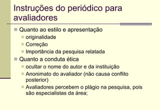 Instruções do periódico para avaliadores Quanto ao estilo e apresentação originalidade Correção Importância da pesquisa relatada Quanto a conduta ética ocultar o nome do autor e da instituição  Anonimato do avaliador (não causa conflito posterior) Avaliadores percebem o plágio na pesquisa, pois são especialistas da área; 
