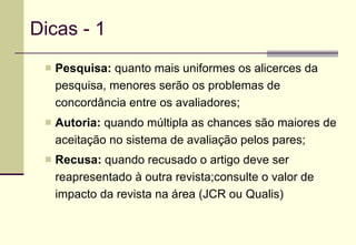 Dicas - 1 Pesquisa:  quanto mais uniformes os alicerces da pesquisa, menores serão os problemas de concordância entre os avaliadores; Autoria:  quando múltipla as chances são maiores de aceitação no sistema de avaliação pelos pares; Recusa:  quando recusado o artigo deve ser reapresentado à outra revista;consulte o valor de impacto da revista na área (JCR ou Qualis)   