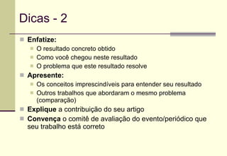 Dicas - 2 Enfatize: O resultado concreto obtido Como você chegou neste resultado O problema que este resultado resolve Apresente: Os conceitos imprescindíveis para entender seu resultado Outros trabalhos que abordaram o mesmo problema (comparação) Explique  a contribuição do seu artigo Convença  o comitê de avaliação do evento/periódico que seu trabalho está correto 