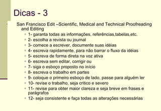 Dicas - 3  San Francisco Edit –Scientific, Medical and Technical Proofreading and Editing 1- garanta todas as informações, referências,tabelas,etc. 2- escolha a revista ou journal 3- comece a escrever, documente suas idéias 4- escreva rapidamente, para não barrar o fluxo da idéias 5- escreva de forma direta na voz ativa 6- escreva sem editar, corrigir ou  7- siga o esboço proposto no início 8- escreva o trabalho em partes 9- coloque o primeiro esboço de lado, passe para alguém ler 10- revise o trabalho, seja critico e severo 11- revise para obter maior clareza e seja breve em frases e parágrafos 12- seja consistente e faça todas as alterações necessárias 