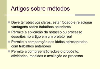 Artigos sobre métodos Deve ter objetivos claros, estar focado e relacionar vantagens sobre trabalhos anteriores Permite a aplicação da notação ou processo descritos no artigo em um projeto real Permite a comparação das idéias apresentadas com trabalhos anteriores Permite a compreensão sobre o propósito, atividades, medidas e avaliação do processo 