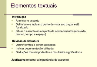 Elementos textuais Introdução Anunciar o assunto Delimitá-lo e indicar o ponto de vista sob o qual está focalizado  Situar o assunto no conjunto de conhecimentos (contexto teórico, tempo e espaço) Revisão de literatura Definir termos a serem adotados Indicar documentação utilizada Deduções mais importantes e resultados significativos Justicativa  (mostrar a importância do assunto) 